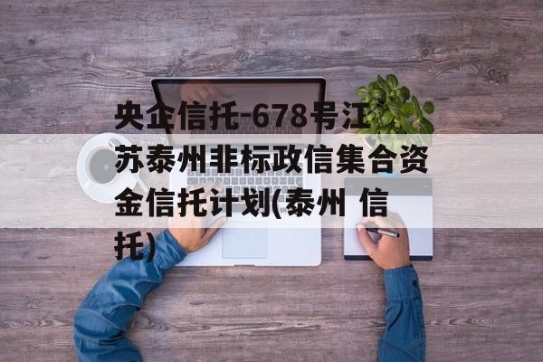 央企信托-678号江苏泰州非标政信集合资金信托计划(泰州 信托)