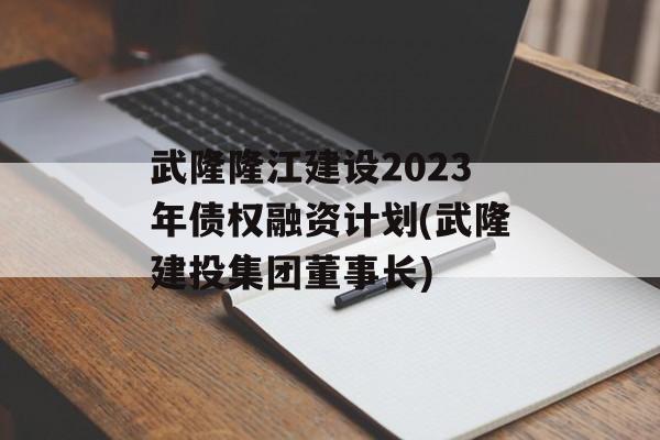 武隆隆江建设2023年债权融资计划(武隆建投集团董事长)