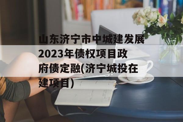 山东济宁市中城建发展2023年债权项目政府债定融(济宁城投在建项目)