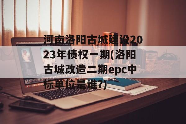 河南洛阳古城建设2023年债权一期(洛阳古城改造二期epc中标单位是谁?)