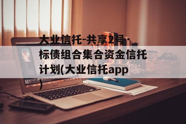 大业信托-共享2号·标债组合集合资金信托计划(大业信托app)