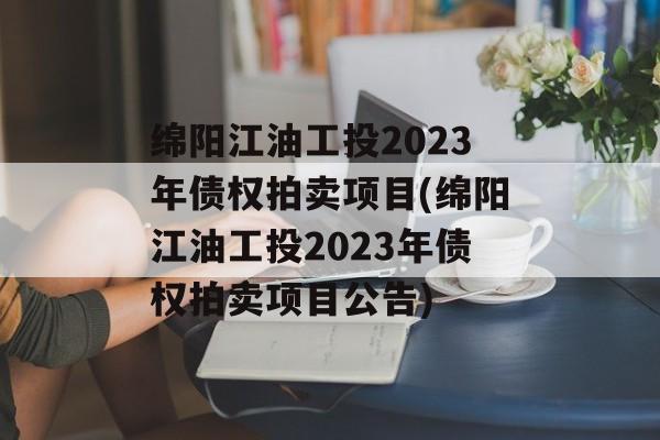 绵阳江油工投2023年债权拍卖项目(绵阳江油工投2023年债权拍卖项目公告)