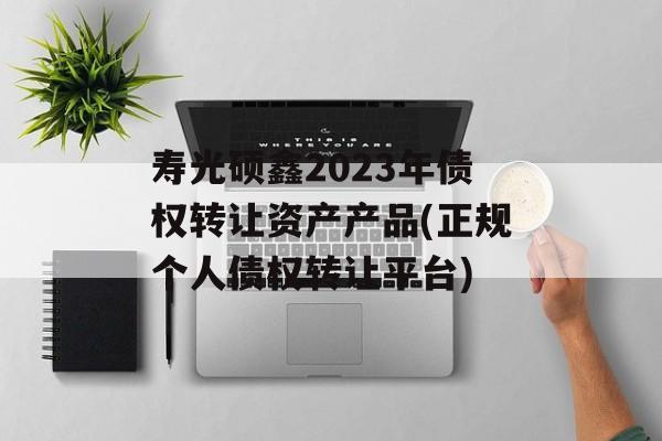 寿光硕鑫2023年债权转让资产产品(正规个人债权转让平台)