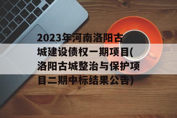2023年河南洛阳古城建设债权一期项目(洛阳古城整治与保护项目二期中标结果公告)