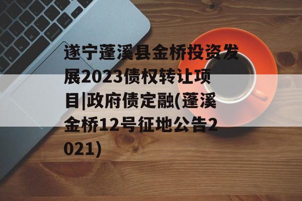 遂宁蓬溪县金桥投资发展2023债权转让项目|政府债定融(蓬溪金桥12号征地公告2021)
