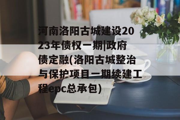 河南洛阳古城建设2023年债权一期|政府债定融(洛阳古城整治与保护项目一期续建工程epc总承包)