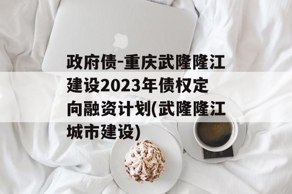 政府债-重庆武隆隆江建设2023年债权定向融资计划(武隆隆江城市建设)