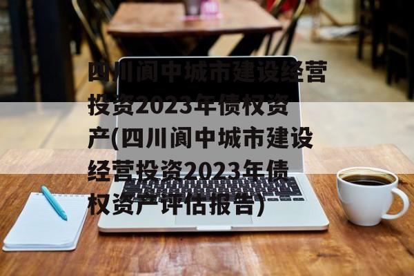 四川阆中城市建设经营投资2023年债权资产(四川阆中城市建设经营投资2023年债权资产评估报告)