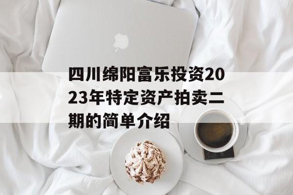 四川绵阳富乐投资2023年特定资产拍卖二期的简单介绍