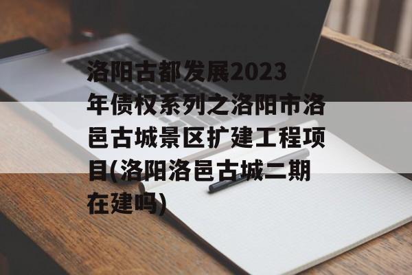 洛阳古都发展2023年债权系列之洛阳市洛邑古城景区扩建工程项目(洛阳洛邑古城二期在建吗)