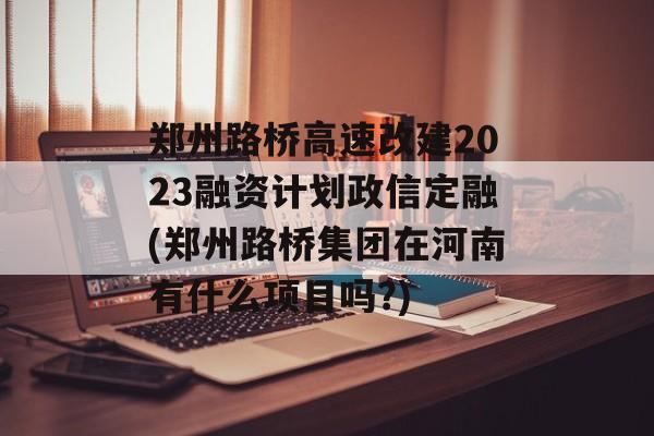 郑州路桥高速改建2023融资计划政信定融(郑州路桥集团在河南有什么项目吗?)