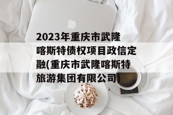 2023年重庆市武隆喀斯特债权项目政信定融(重庆市武隆喀斯特旅游集团有限公司)