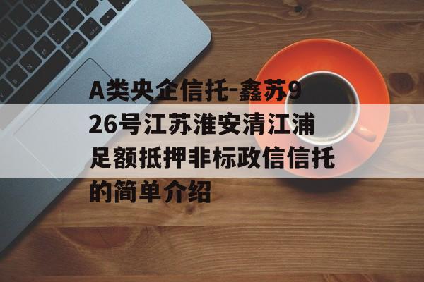 A类央企信托-鑫苏926号江苏淮安清江浦足额抵押非标政信信托的简单介绍