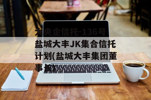 大央企信托-136号盐城大丰JK集合信托计划(盐城大丰集团董事长)