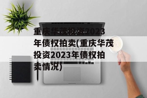 重庆华茂投资2023年债权拍卖(重庆华茂投资2023年债权拍卖情况)