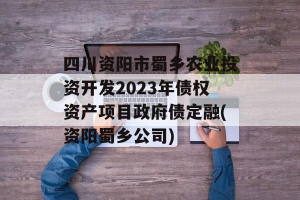 四川资阳市蜀乡农业投资开发2023年债权资产项目政府债定融(资阳蜀乡公司)