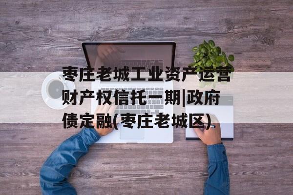 枣庄老城工业资产运营财产权信托一期|政府债定融(枣庄老城区)