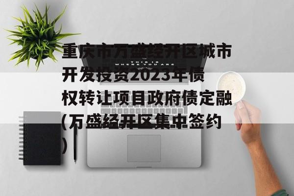 重庆市万盛经开区城市开发投资2023年债权转让项目政府债定融(万盛经开区集中签约)