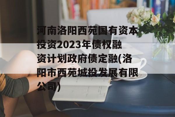 河南洛阳西苑国有资本投资2023年债权融资计划政府债定融(洛阳市西苑城投发展有限公司)