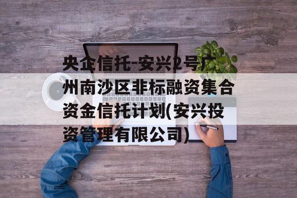 央企信托-安兴2号广州南沙区非标融资集合资金信托计划(安兴投资管理有限公司)