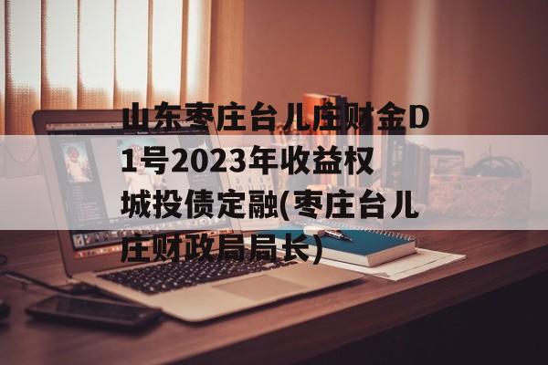 山东枣庄台儿庄财金D1号2023年收益权城投债定融(枣庄台儿庄财政局局长)