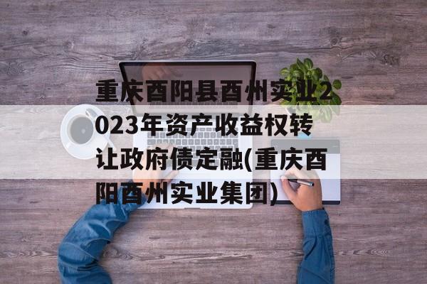 重庆酉阳县酉州实业2023年资产收益权转让政府债定融(重庆酉阳酉州实业集团)