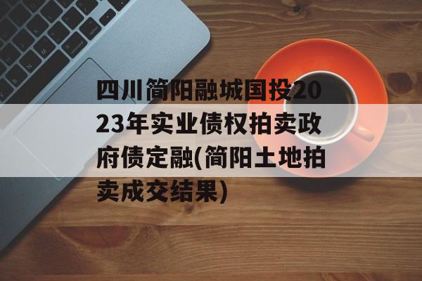 四川简阳融城国投2023年实业债权拍卖政府债定融(简阳土地拍卖成交结果)