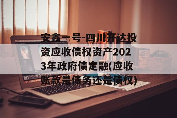 安鑫一号-四川开达投资应收债权资产2023年政府债定融(应收账款是债务还是债权)