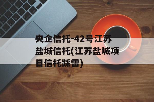 央企信托-42号江苏盐城信托(江苏盐城项目信托踩雷)