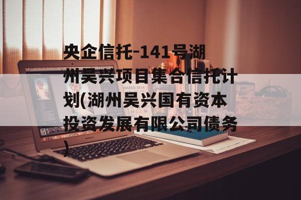 央企信托-141号湖州吴兴项目集合信托计划(湖州吴兴国有资本投资发展有限公司债务)