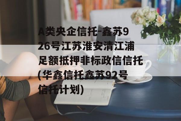 A类央企信托-鑫苏926号江苏淮安清江浦足额抵押非标政信信托(华鑫信托鑫苏92号信托计划)