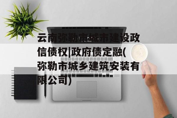 云南弥勒市城市建设政信债权|政府债定融(弥勒市城乡建筑安装有限公司)