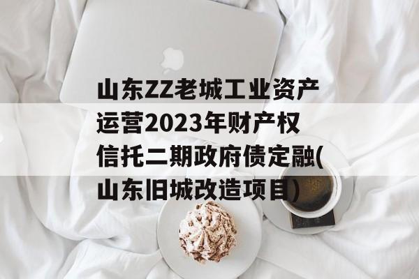 山东ZZ老城工业资产运营2023年财产权信托二期政府债定融(山东旧城改造项目)