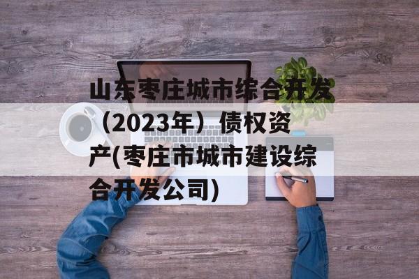 山东枣庄城市综合开发（2023年）债权资产(枣庄市城市建设综合开发公司)