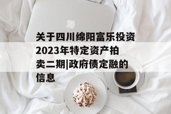 关于四川绵阳富乐投资2023年特定资产拍卖二期|政府债定融的信息