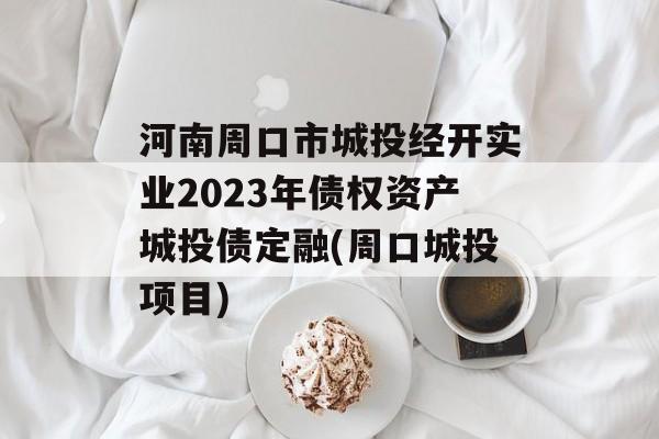 河南周口市城投经开实业2023年债权资产城投债定融(周口城投项目)