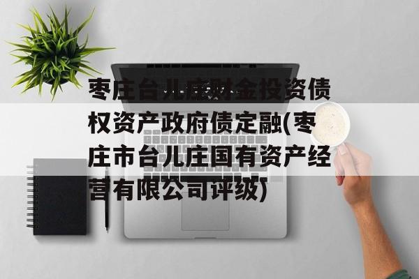 枣庄台儿庄财金投资债权资产政府债定融(枣庄市台儿庄国有资产经营有限公司评级)