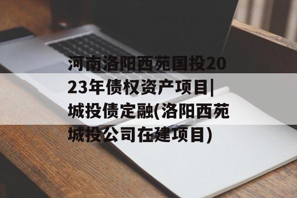 河南洛阳西苑国投2023年债权资产项目|城投债定融(洛阳西苑城投公司在建项目)