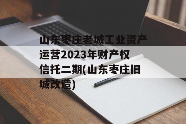 山东枣庄老城工业资产运营2023年财产权信托二期(山东枣庄旧城改造)