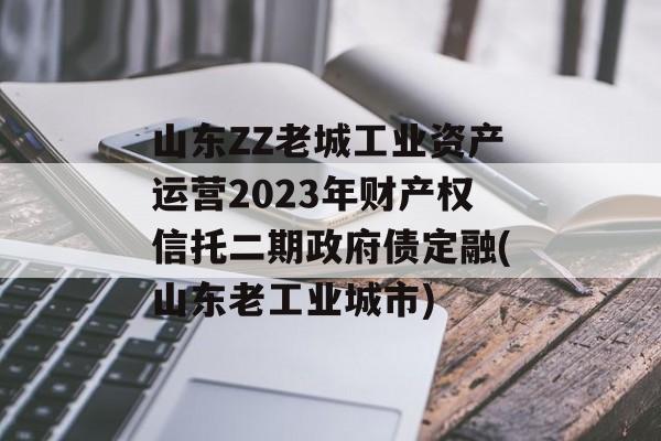 山东ZZ老城工业资产运营2023年财产权信托二期政府债定融(山东老工业城市)