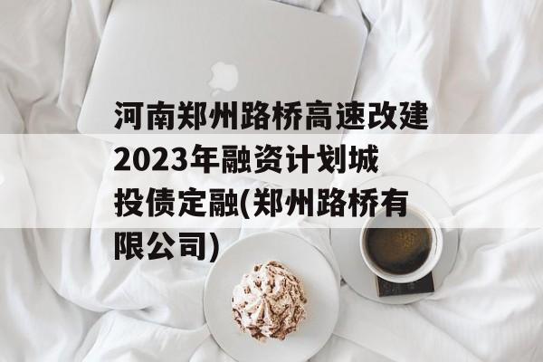 河南郑州路桥高速改建2023年融资计划城投债定融(郑州路桥有限公司)