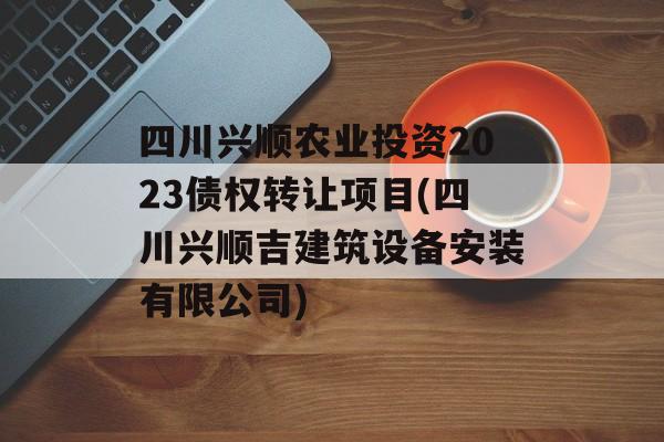 四川兴顺农业投资2023债权转让项目(四川兴顺吉建筑设备安装有限公司)