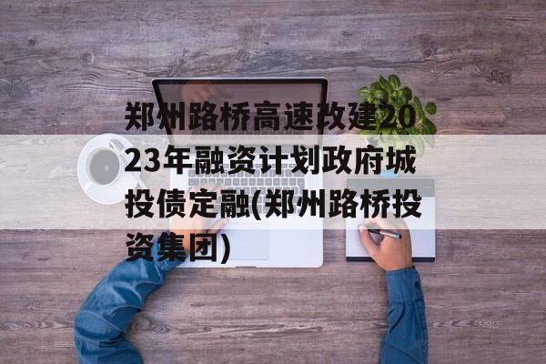 郑州路桥高速改建2023年融资计划政府城投债定融(郑州路桥投资集团)