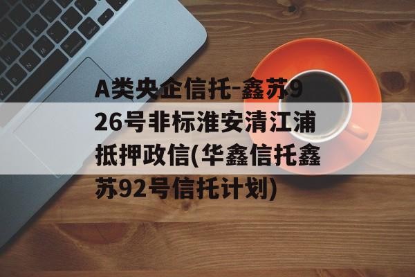 A类央企信托-鑫苏926号非标淮安清江浦抵押政信(华鑫信托鑫苏92号信托计划)