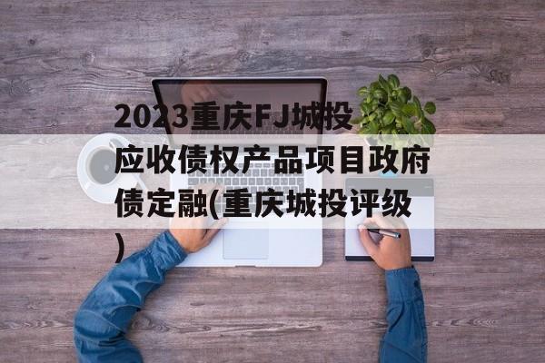 2023重庆FJ城投应收债权产品项目政府债定融(重庆城投评级)