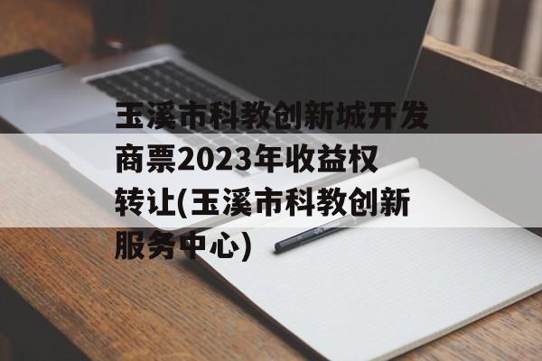 玉溪市科教创新城开发商票2023年收益权转让(玉溪市科教创新服务中心)