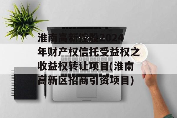 淮南高新控股2024年财产权信托受益权之收益权转让项目(淮南高新区招商引资项目)