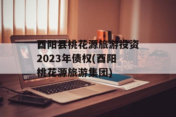 酉阳县桃花源旅游投资2023年债权(酉阳桃花源旅游集团)