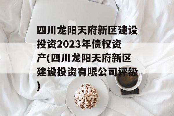 四川龙阳天府新区建设投资2023年债权资产(四川龙阳天府新区建设投资有限公司评级)