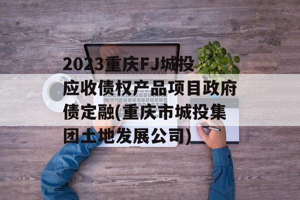 2023重庆FJ城投应收债权产品项目政府债定融(重庆市城投集团土地发展公司)